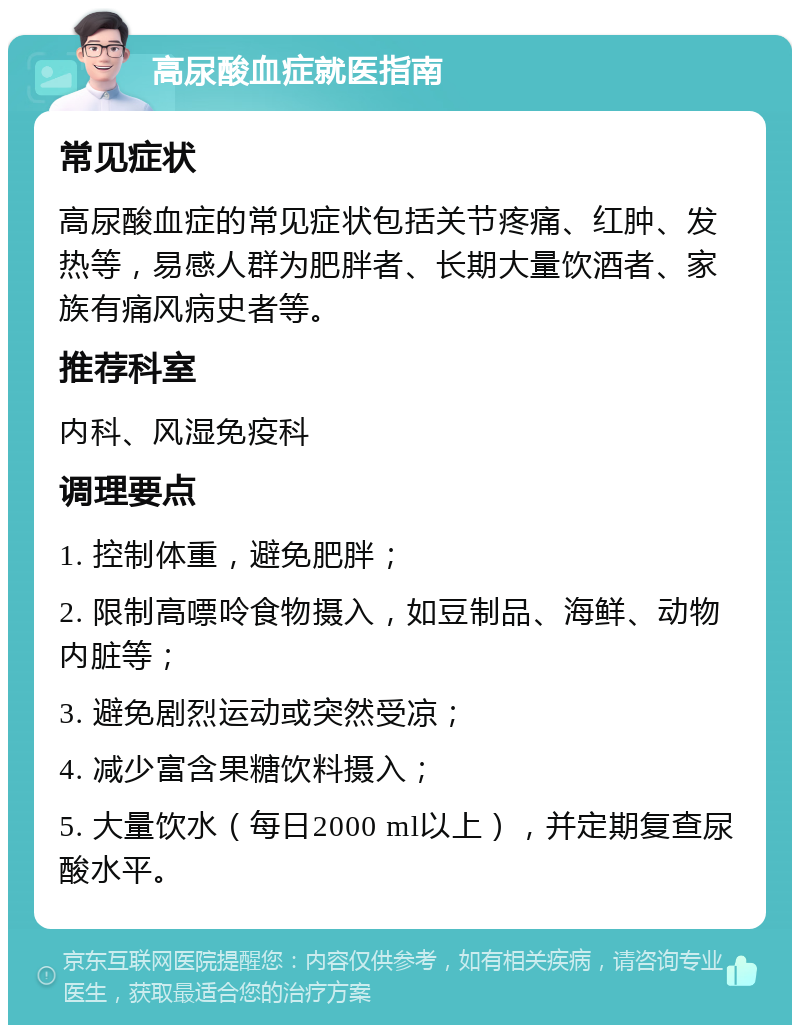 高尿酸血症就医指南 常见症状 高尿酸血症的常见症状包括关节疼痛、红肿、发热等，易感人群为肥胖者、长期大量饮酒者、家族有痛风病史者等。 推荐科室 内科、风湿免疫科 调理要点 1. 控制体重，避免肥胖； 2. 限制高嘌呤食物摄入，如豆制品、海鲜、动物内脏等； 3. 避免剧烈运动或突然受凉； 4. 减少富含果糖饮料摄入； 5. 大量饮水（每日2000 ml以上），并定期复查尿酸水平。