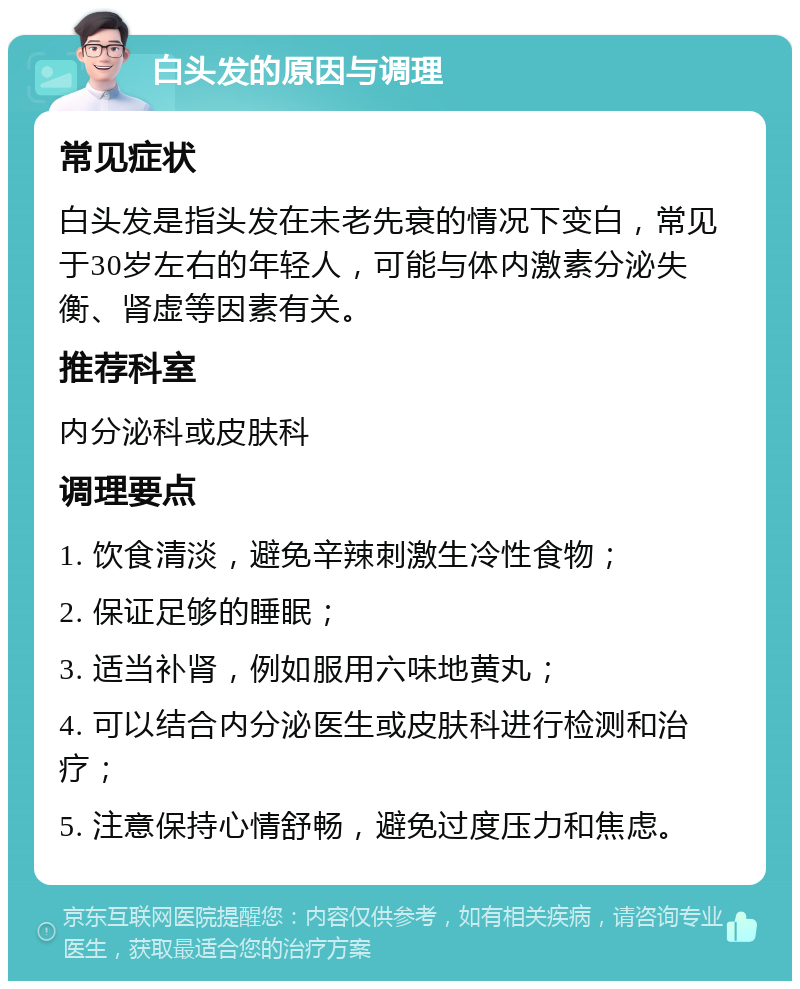 白头发的原因与调理 常见症状 白头发是指头发在未老先衰的情况下变白，常见于30岁左右的年轻人，可能与体内激素分泌失衡、肾虚等因素有关。 推荐科室 内分泌科或皮肤科 调理要点 1. 饮食清淡，避免辛辣刺激生冷性食物； 2. 保证足够的睡眠； 3. 适当补肾，例如服用六味地黄丸； 4. 可以结合内分泌医生或皮肤科进行检测和治疗； 5. 注意保持心情舒畅，避免过度压力和焦虑。