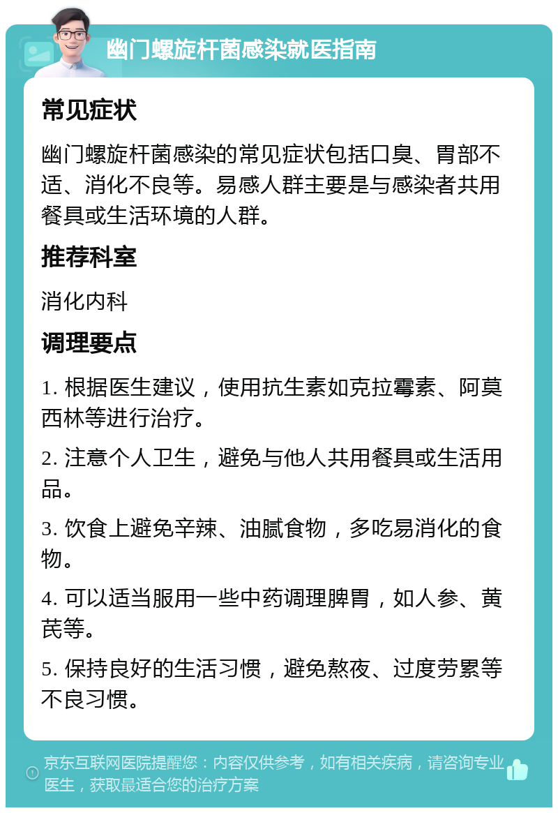 幽门螺旋杆菌感染就医指南 常见症状 幽门螺旋杆菌感染的常见症状包括口臭、胃部不适、消化不良等。易感人群主要是与感染者共用餐具或生活环境的人群。 推荐科室 消化内科 调理要点 1. 根据医生建议，使用抗生素如克拉霉素、阿莫西林等进行治疗。 2. 注意个人卫生，避免与他人共用餐具或生活用品。 3. 饮食上避免辛辣、油腻食物，多吃易消化的食物。 4. 可以适当服用一些中药调理脾胃，如人参、黄芪等。 5. 保持良好的生活习惯，避免熬夜、过度劳累等不良习惯。