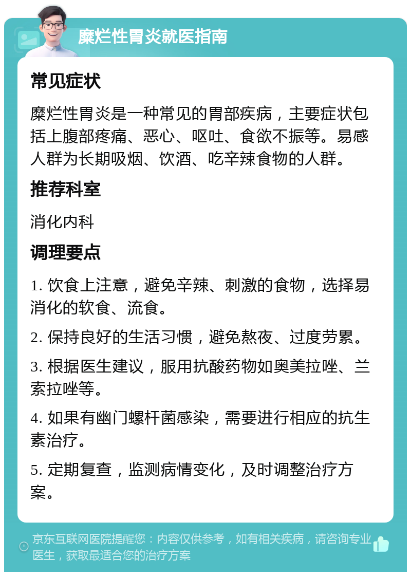 糜烂性胃炎就医指南 常见症状 糜烂性胃炎是一种常见的胃部疾病，主要症状包括上腹部疼痛、恶心、呕吐、食欲不振等。易感人群为长期吸烟、饮酒、吃辛辣食物的人群。 推荐科室 消化内科 调理要点 1. 饮食上注意，避免辛辣、刺激的食物，选择易消化的软食、流食。 2. 保持良好的生活习惯，避免熬夜、过度劳累。 3. 根据医生建议，服用抗酸药物如奥美拉唑、兰索拉唑等。 4. 如果有幽门螺杆菌感染，需要进行相应的抗生素治疗。 5. 定期复查，监测病情变化，及时调整治疗方案。