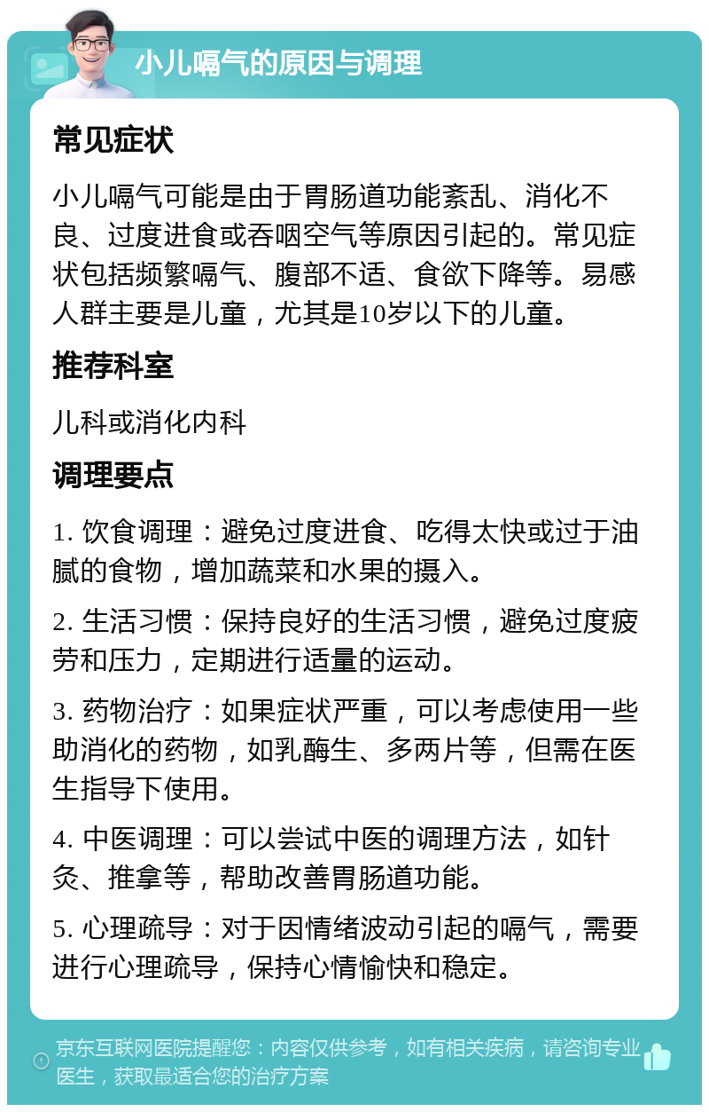 小儿嗝气的原因与调理 常见症状 小儿嗝气可能是由于胃肠道功能紊乱、消化不良、过度进食或吞咽空气等原因引起的。常见症状包括频繁嗝气、腹部不适、食欲下降等。易感人群主要是儿童，尤其是10岁以下的儿童。 推荐科室 儿科或消化内科 调理要点 1. 饮食调理：避免过度进食、吃得太快或过于油腻的食物，增加蔬菜和水果的摄入。 2. 生活习惯：保持良好的生活习惯，避免过度疲劳和压力，定期进行适量的运动。 3. 药物治疗：如果症状严重，可以考虑使用一些助消化的药物，如乳酶生、多两片等，但需在医生指导下使用。 4. 中医调理：可以尝试中医的调理方法，如针灸、推拿等，帮助改善胃肠道功能。 5. 心理疏导：对于因情绪波动引起的嗝气，需要进行心理疏导，保持心情愉快和稳定。