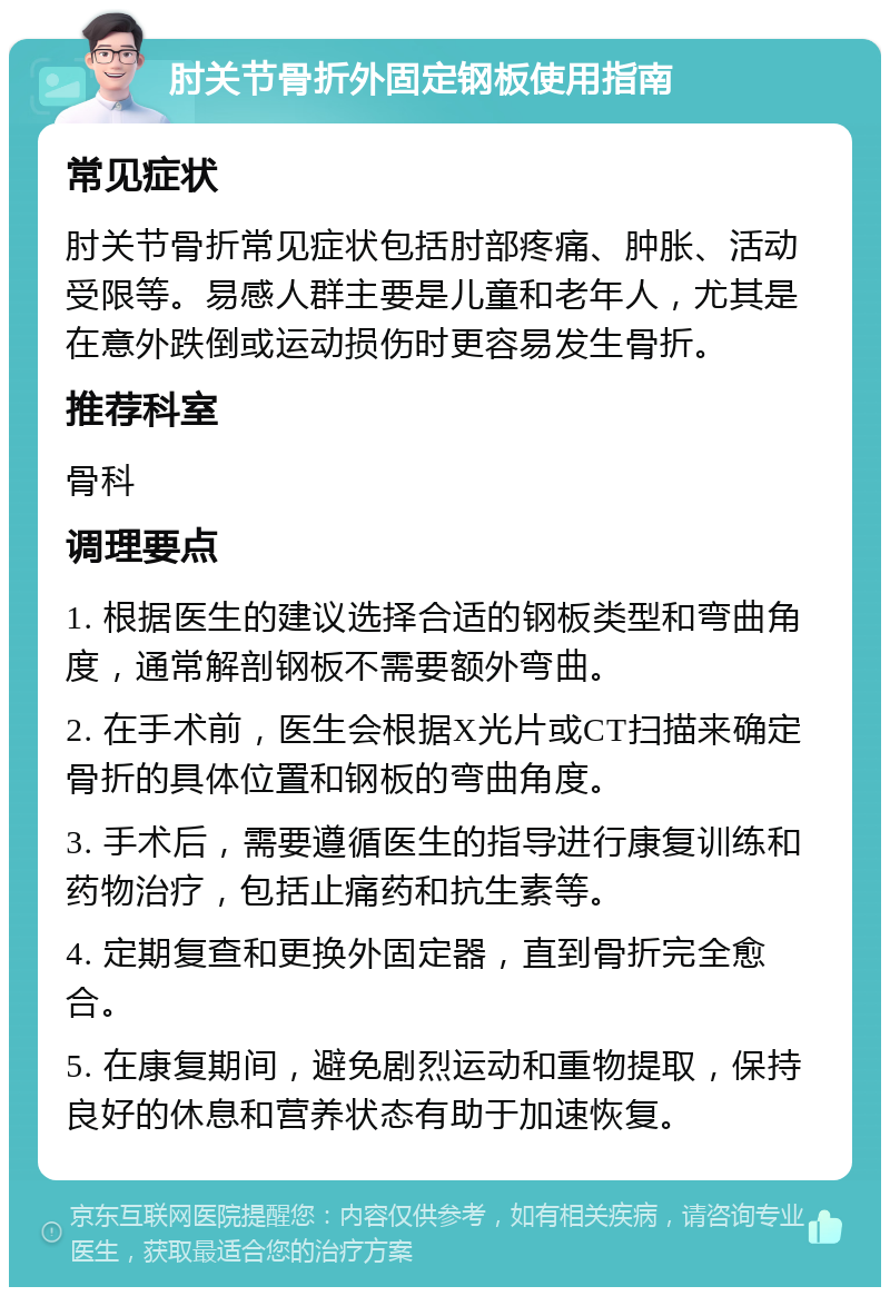 肘关节骨折外固定钢板使用指南 常见症状 肘关节骨折常见症状包括肘部疼痛、肿胀、活动受限等。易感人群主要是儿童和老年人，尤其是在意外跌倒或运动损伤时更容易发生骨折。 推荐科室 骨科 调理要点 1. 根据医生的建议选择合适的钢板类型和弯曲角度，通常解剖钢板不需要额外弯曲。 2. 在手术前，医生会根据X光片或CT扫描来确定骨折的具体位置和钢板的弯曲角度。 3. 手术后，需要遵循医生的指导进行康复训练和药物治疗，包括止痛药和抗生素等。 4. 定期复查和更换外固定器，直到骨折完全愈合。 5. 在康复期间，避免剧烈运动和重物提取，保持良好的休息和营养状态有助于加速恢复。