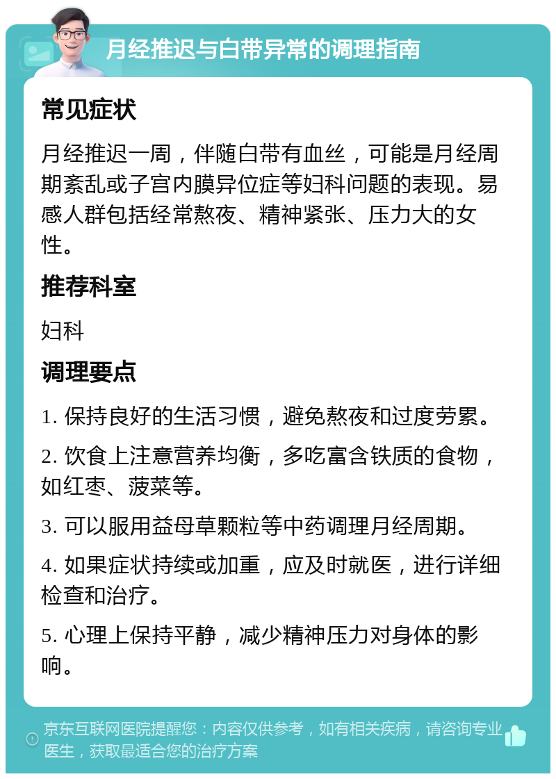 月经推迟与白带异常的调理指南 常见症状 月经推迟一周，伴随白带有血丝，可能是月经周期紊乱或子宫内膜异位症等妇科问题的表现。易感人群包括经常熬夜、精神紧张、压力大的女性。 推荐科室 妇科 调理要点 1. 保持良好的生活习惯，避免熬夜和过度劳累。 2. 饮食上注意营养均衡，多吃富含铁质的食物，如红枣、菠菜等。 3. 可以服用益母草颗粒等中药调理月经周期。 4. 如果症状持续或加重，应及时就医，进行详细检查和治疗。 5. 心理上保持平静，减少精神压力对身体的影响。