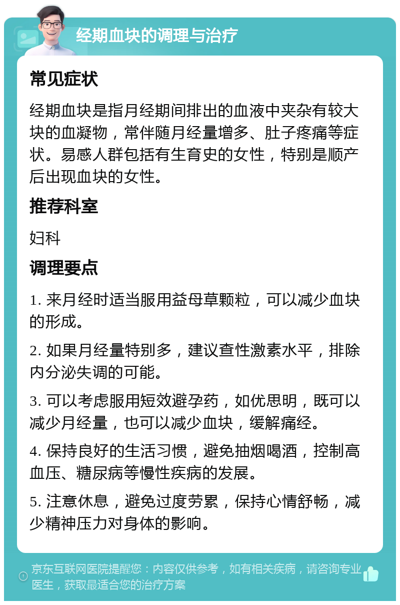 经期血块的调理与治疗 常见症状 经期血块是指月经期间排出的血液中夹杂有较大块的血凝物，常伴随月经量增多、肚子疼痛等症状。易感人群包括有生育史的女性，特别是顺产后出现血块的女性。 推荐科室 妇科 调理要点 1. 来月经时适当服用益母草颗粒，可以减少血块的形成。 2. 如果月经量特别多，建议查性激素水平，排除内分泌失调的可能。 3. 可以考虑服用短效避孕药，如优思明，既可以减少月经量，也可以减少血块，缓解痛经。 4. 保持良好的生活习惯，避免抽烟喝酒，控制高血压、糖尿病等慢性疾病的发展。 5. 注意休息，避免过度劳累，保持心情舒畅，减少精神压力对身体的影响。