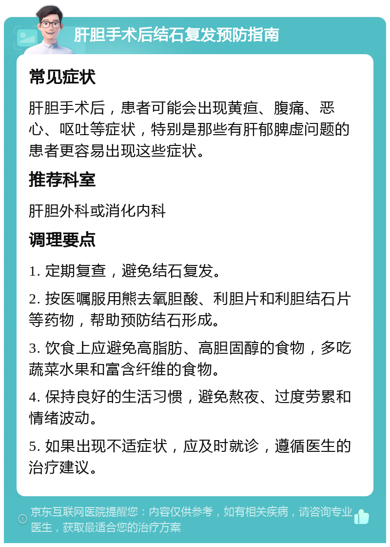 肝胆手术后结石复发预防指南 常见症状 肝胆手术后，患者可能会出现黄疸、腹痛、恶心、呕吐等症状，特别是那些有肝郁脾虚问题的患者更容易出现这些症状。 推荐科室 肝胆外科或消化内科 调理要点 1. 定期复查，避免结石复发。 2. 按医嘱服用熊去氧胆酸、利胆片和利胆结石片等药物，帮助预防结石形成。 3. 饮食上应避免高脂肪、高胆固醇的食物，多吃蔬菜水果和富含纤维的食物。 4. 保持良好的生活习惯，避免熬夜、过度劳累和情绪波动。 5. 如果出现不适症状，应及时就诊，遵循医生的治疗建议。