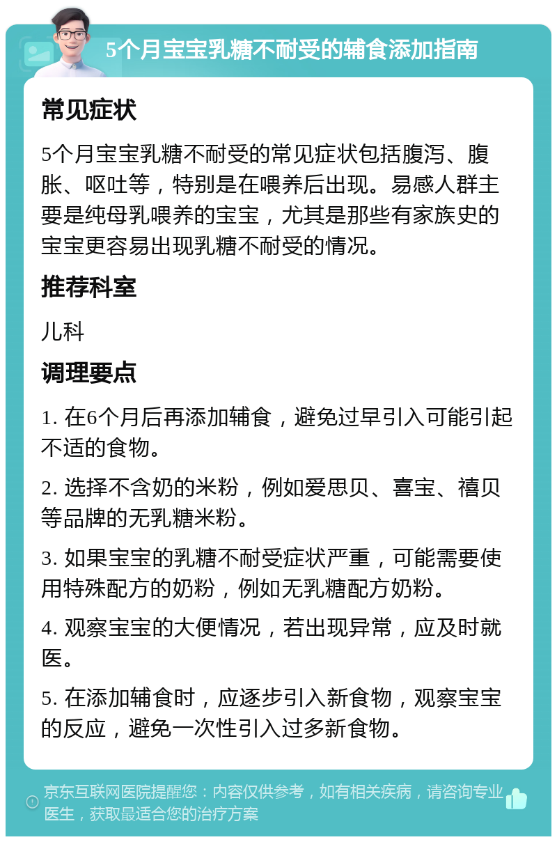 5个月宝宝乳糖不耐受的辅食添加指南 常见症状 5个月宝宝乳糖不耐受的常见症状包括腹泻、腹胀、呕吐等，特别是在喂养后出现。易感人群主要是纯母乳喂养的宝宝，尤其是那些有家族史的宝宝更容易出现乳糖不耐受的情况。 推荐科室 儿科 调理要点 1. 在6个月后再添加辅食，避免过早引入可能引起不适的食物。 2. 选择不含奶的米粉，例如爱思贝、喜宝、禧贝等品牌的无乳糖米粉。 3. 如果宝宝的乳糖不耐受症状严重，可能需要使用特殊配方的奶粉，例如无乳糖配方奶粉。 4. 观察宝宝的大便情况，若出现异常，应及时就医。 5. 在添加辅食时，应逐步引入新食物，观察宝宝的反应，避免一次性引入过多新食物。