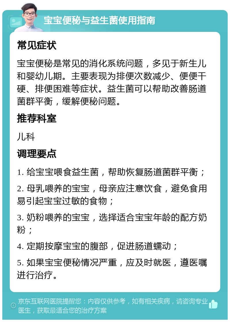 宝宝便秘与益生菌使用指南 常见症状 宝宝便秘是常见的消化系统问题，多见于新生儿和婴幼儿期。主要表现为排便次数减少、便便干硬、排便困难等症状。益生菌可以帮助改善肠道菌群平衡，缓解便秘问题。 推荐科室 儿科 调理要点 1. 给宝宝喂食益生菌，帮助恢复肠道菌群平衡； 2. 母乳喂养的宝宝，母亲应注意饮食，避免食用易引起宝宝过敏的食物； 3. 奶粉喂养的宝宝，选择适合宝宝年龄的配方奶粉； 4. 定期按摩宝宝的腹部，促进肠道蠕动； 5. 如果宝宝便秘情况严重，应及时就医，遵医嘱进行治疗。