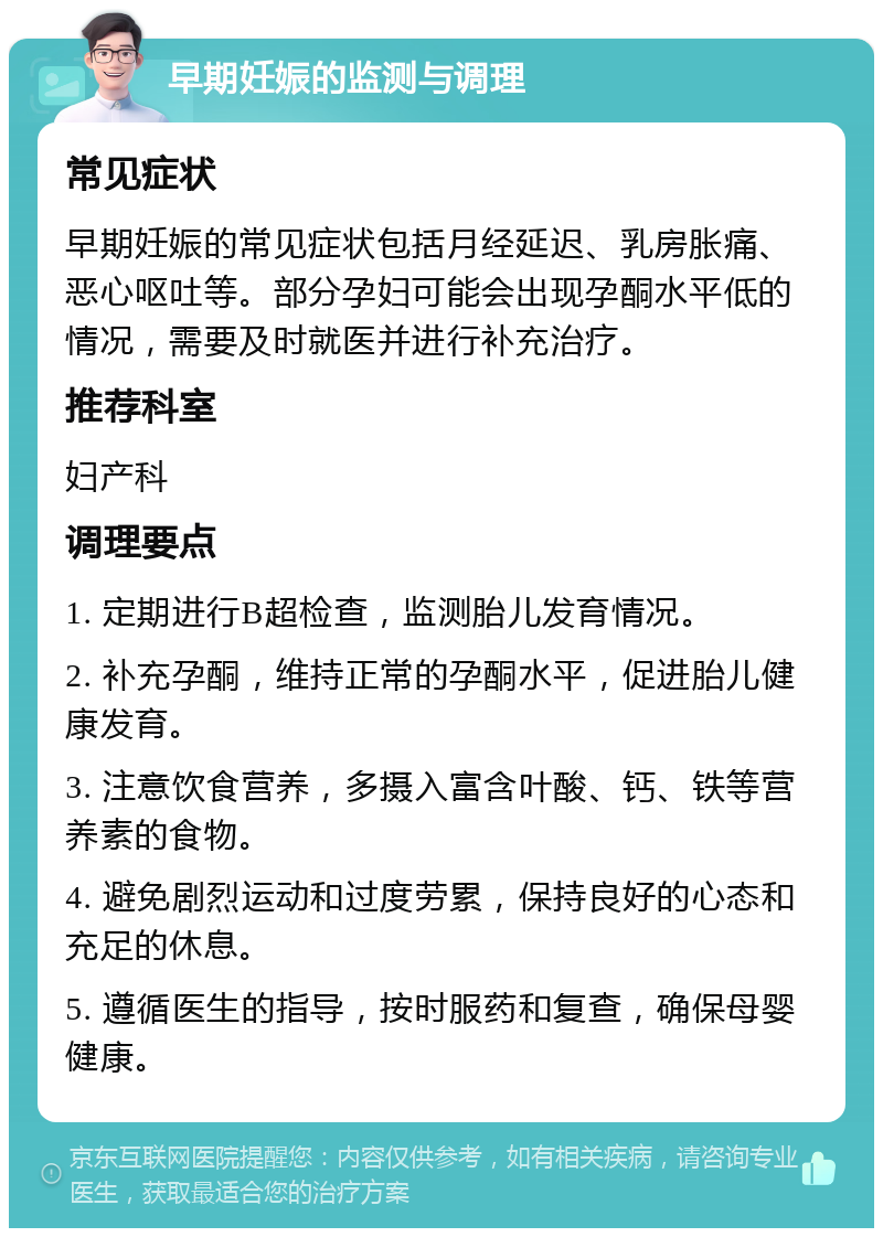 早期妊娠的监测与调理 常见症状 早期妊娠的常见症状包括月经延迟、乳房胀痛、恶心呕吐等。部分孕妇可能会出现孕酮水平低的情况，需要及时就医并进行补充治疗。 推荐科室 妇产科 调理要点 1. 定期进行B超检查，监测胎儿发育情况。 2. 补充孕酮，维持正常的孕酮水平，促进胎儿健康发育。 3. 注意饮食营养，多摄入富含叶酸、钙、铁等营养素的食物。 4. 避免剧烈运动和过度劳累，保持良好的心态和充足的休息。 5. 遵循医生的指导，按时服药和复查，确保母婴健康。