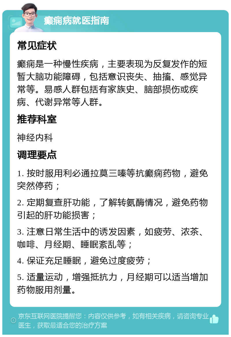 癫痫病就医指南 常见症状 癫痫是一种慢性疾病，主要表现为反复发作的短暂大脑功能障碍，包括意识丧失、抽搐、感觉异常等。易感人群包括有家族史、脑部损伤或疾病、代谢异常等人群。 推荐科室 神经内科 调理要点 1. 按时服用利必通拉莫三嗪等抗癫痫药物，避免突然停药； 2. 定期复查肝功能，了解转氨酶情况，避免药物引起的肝功能损害； 3. 注意日常生活中的诱发因素，如疲劳、浓茶、咖啡、月经期、睡眠紊乱等； 4. 保证充足睡眠，避免过度疲劳； 5. 适量运动，增强抵抗力，月经期可以适当增加药物服用剂量。