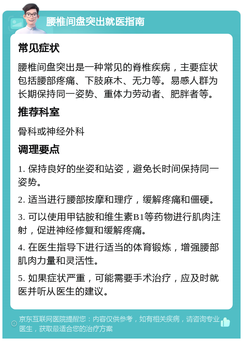 腰椎间盘突出就医指南 常见症状 腰椎间盘突出是一种常见的脊椎疾病，主要症状包括腰部疼痛、下肢麻木、无力等。易感人群为长期保持同一姿势、重体力劳动者、肥胖者等。 推荐科室 骨科或神经外科 调理要点 1. 保持良好的坐姿和站姿，避免长时间保持同一姿势。 2. 适当进行腰部按摩和理疗，缓解疼痛和僵硬。 3. 可以使用甲钴胺和维生素B1等药物进行肌肉注射，促进神经修复和缓解疼痛。 4. 在医生指导下进行适当的体育锻炼，增强腰部肌肉力量和灵活性。 5. 如果症状严重，可能需要手术治疗，应及时就医并听从医生的建议。