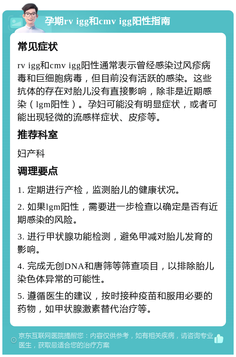 孕期rv igg和cmv igg阳性指南 常见症状 rv igg和cmv igg阳性通常表示曾经感染过风疹病毒和巨细胞病毒，但目前没有活跃的感染。这些抗体的存在对胎儿没有直接影响，除非是近期感染（lgm阳性）。孕妇可能没有明显症状，或者可能出现轻微的流感样症状、皮疹等。 推荐科室 妇产科 调理要点 1. 定期进行产检，监测胎儿的健康状况。 2. 如果lgm阳性，需要进一步检查以确定是否有近期感染的风险。 3. 进行甲状腺功能检测，避免甲减对胎儿发育的影响。 4. 完成无创DNA和唐筛等筛查项目，以排除胎儿染色体异常的可能性。 5. 遵循医生的建议，按时接种疫苗和服用必要的药物，如甲状腺激素替代治疗等。