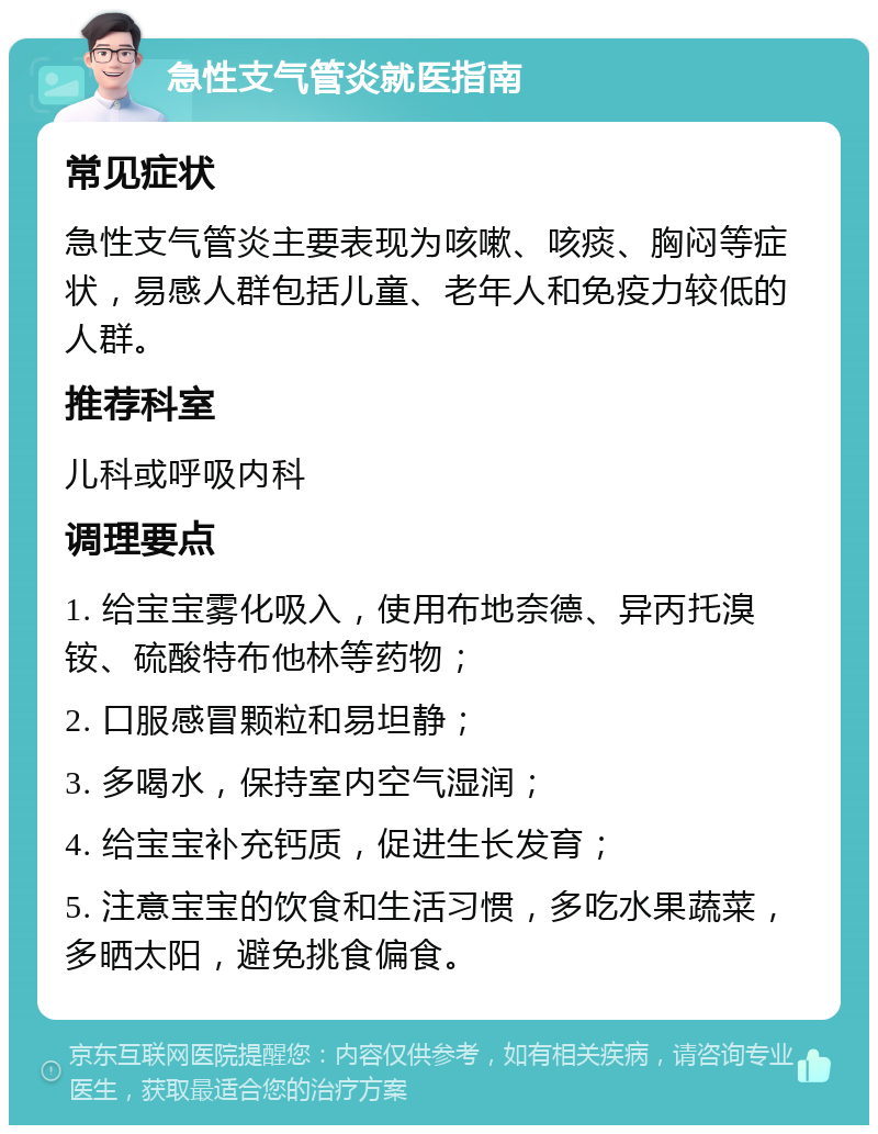 急性支气管炎就医指南 常见症状 急性支气管炎主要表现为咳嗽、咳痰、胸闷等症状，易感人群包括儿童、老年人和免疫力较低的人群。 推荐科室 儿科或呼吸内科 调理要点 1. 给宝宝雾化吸入，使用布地奈德、异丙托溴铵、硫酸特布他林等药物； 2. 口服感冒颗粒和易坦静； 3. 多喝水，保持室内空气湿润； 4. 给宝宝补充钙质，促进生长发育； 5. 注意宝宝的饮食和生活习惯，多吃水果蔬菜，多晒太阳，避免挑食偏食。