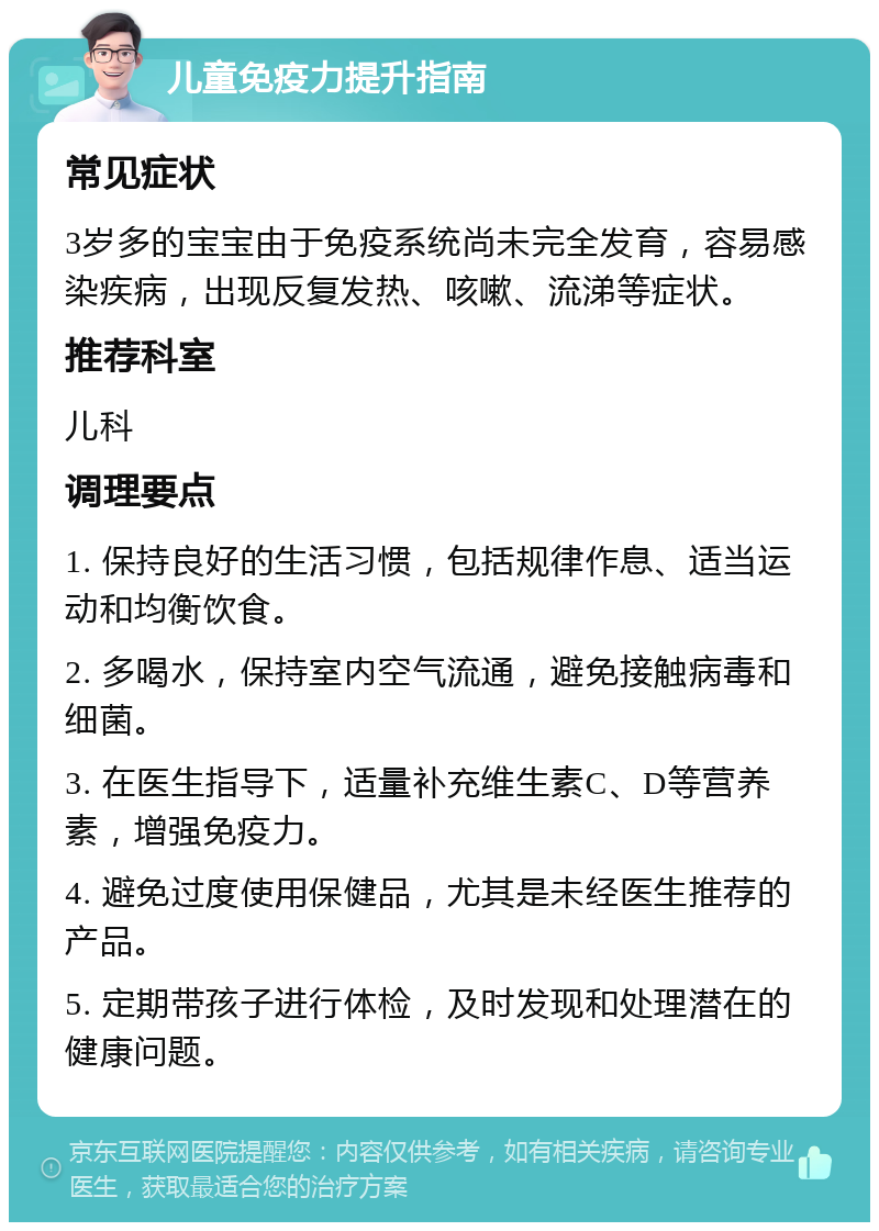 儿童免疫力提升指南 常见症状 3岁多的宝宝由于免疫系统尚未完全发育，容易感染疾病，出现反复发热、咳嗽、流涕等症状。 推荐科室 儿科 调理要点 1. 保持良好的生活习惯，包括规律作息、适当运动和均衡饮食。 2. 多喝水，保持室内空气流通，避免接触病毒和细菌。 3. 在医生指导下，适量补充维生素C、D等营养素，增强免疫力。 4. 避免过度使用保健品，尤其是未经医生推荐的产品。 5. 定期带孩子进行体检，及时发现和处理潜在的健康问题。