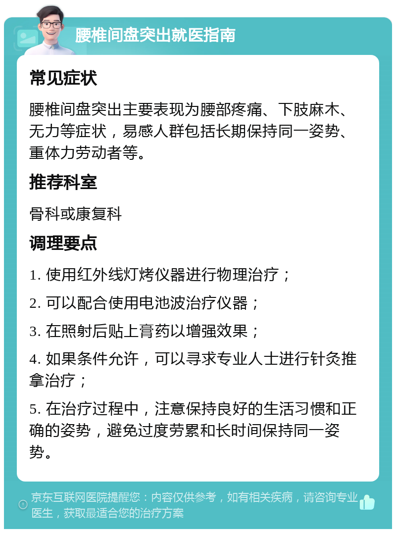 腰椎间盘突出就医指南 常见症状 腰椎间盘突出主要表现为腰部疼痛、下肢麻木、无力等症状，易感人群包括长期保持同一姿势、重体力劳动者等。 推荐科室 骨科或康复科 调理要点 1. 使用红外线灯烤仪器进行物理治疗； 2. 可以配合使用电池波治疗仪器； 3. 在照射后贴上膏药以增强效果； 4. 如果条件允许，可以寻求专业人士进行针灸推拿治疗； 5. 在治疗过程中，注意保持良好的生活习惯和正确的姿势，避免过度劳累和长时间保持同一姿势。