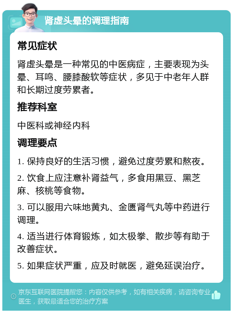 肾虚头晕的调理指南 常见症状 肾虚头晕是一种常见的中医病症，主要表现为头晕、耳鸣、腰膝酸软等症状，多见于中老年人群和长期过度劳累者。 推荐科室 中医科或神经内科 调理要点 1. 保持良好的生活习惯，避免过度劳累和熬夜。 2. 饮食上应注意补肾益气，多食用黑豆、黑芝麻、核桃等食物。 3. 可以服用六味地黄丸、金匮肾气丸等中药进行调理。 4. 适当进行体育锻炼，如太极拳、散步等有助于改善症状。 5. 如果症状严重，应及时就医，避免延误治疗。