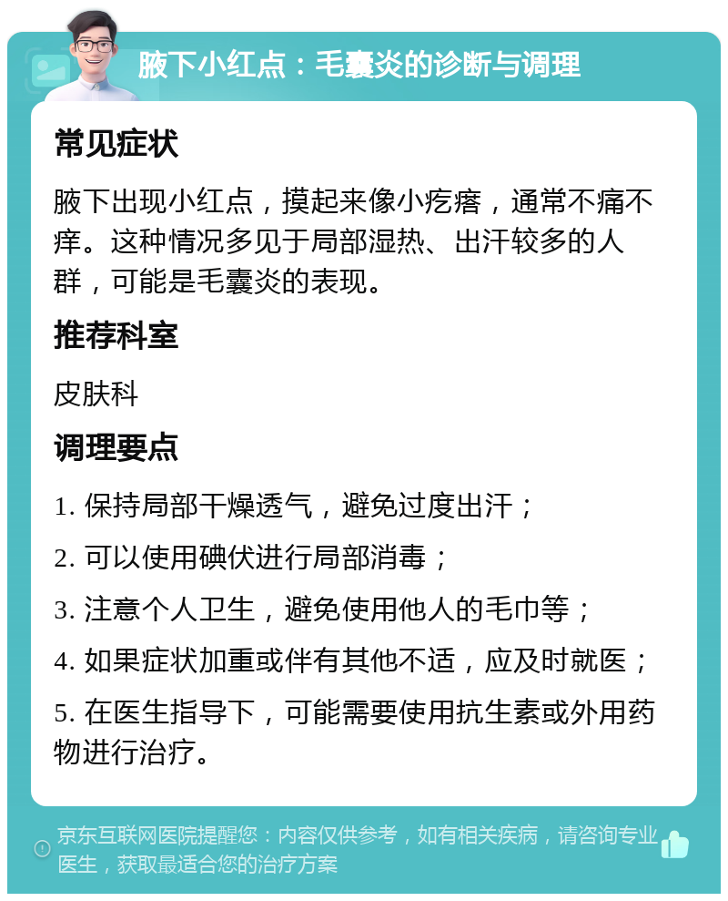 腋下小红点：毛囊炎的诊断与调理 常见症状 腋下出现小红点，摸起来像小疙瘩，通常不痛不痒。这种情况多见于局部湿热、出汗较多的人群，可能是毛囊炎的表现。 推荐科室 皮肤科 调理要点 1. 保持局部干燥透气，避免过度出汗； 2. 可以使用碘伏进行局部消毒； 3. 注意个人卫生，避免使用他人的毛巾等； 4. 如果症状加重或伴有其他不适，应及时就医； 5. 在医生指导下，可能需要使用抗生素或外用药物进行治疗。