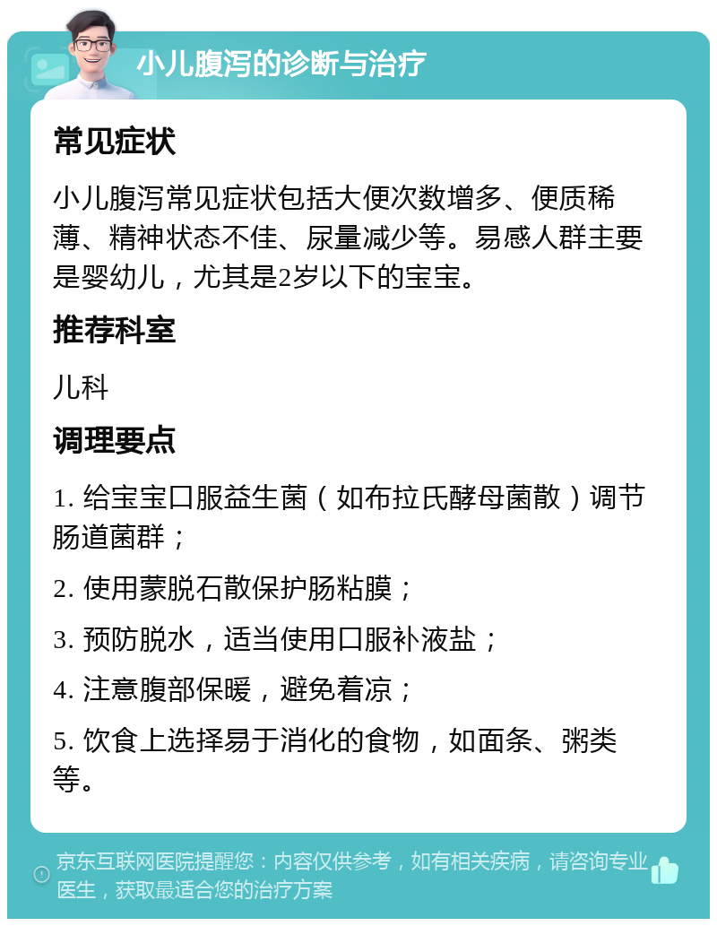 小儿腹泻的诊断与治疗 常见症状 小儿腹泻常见症状包括大便次数增多、便质稀薄、精神状态不佳、尿量减少等。易感人群主要是婴幼儿，尤其是2岁以下的宝宝。 推荐科室 儿科 调理要点 1. 给宝宝口服益生菌（如布拉氏酵母菌散）调节肠道菌群； 2. 使用蒙脱石散保护肠粘膜； 3. 预防脱水，适当使用口服补液盐； 4. 注意腹部保暖，避免着凉； 5. 饮食上选择易于消化的食物，如面条、粥类等。