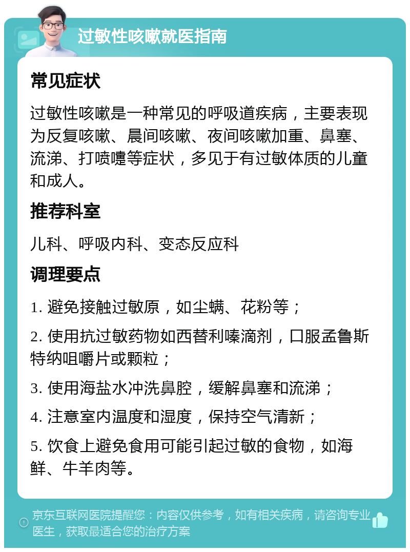 过敏性咳嗽就医指南 常见症状 过敏性咳嗽是一种常见的呼吸道疾病，主要表现为反复咳嗽、晨间咳嗽、夜间咳嗽加重、鼻塞、流涕、打喷嚏等症状，多见于有过敏体质的儿童和成人。 推荐科室 儿科、呼吸内科、变态反应科 调理要点 1. 避免接触过敏原，如尘螨、花粉等； 2. 使用抗过敏药物如西替利嗪滴剂，口服孟鲁斯特纳咀嚼片或颗粒； 3. 使用海盐水冲洗鼻腔，缓解鼻塞和流涕； 4. 注意室内温度和湿度，保持空气清新； 5. 饮食上避免食用可能引起过敏的食物，如海鲜、牛羊肉等。