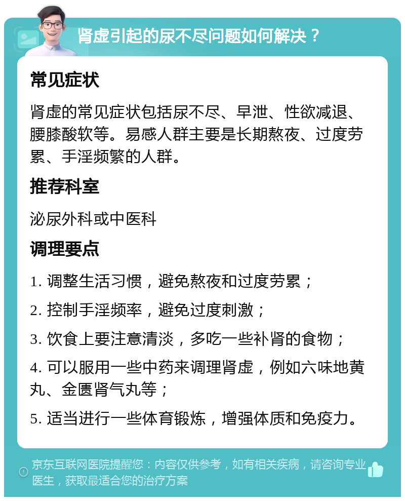 肾虚引起的尿不尽问题如何解决？ 常见症状 肾虚的常见症状包括尿不尽、早泄、性欲减退、腰膝酸软等。易感人群主要是长期熬夜、过度劳累、手淫频繁的人群。 推荐科室 泌尿外科或中医科 调理要点 1. 调整生活习惯，避免熬夜和过度劳累； 2. 控制手淫频率，避免过度刺激； 3. 饮食上要注意清淡，多吃一些补肾的食物； 4. 可以服用一些中药来调理肾虚，例如六味地黄丸、金匮肾气丸等； 5. 适当进行一些体育锻炼，增强体质和免疫力。