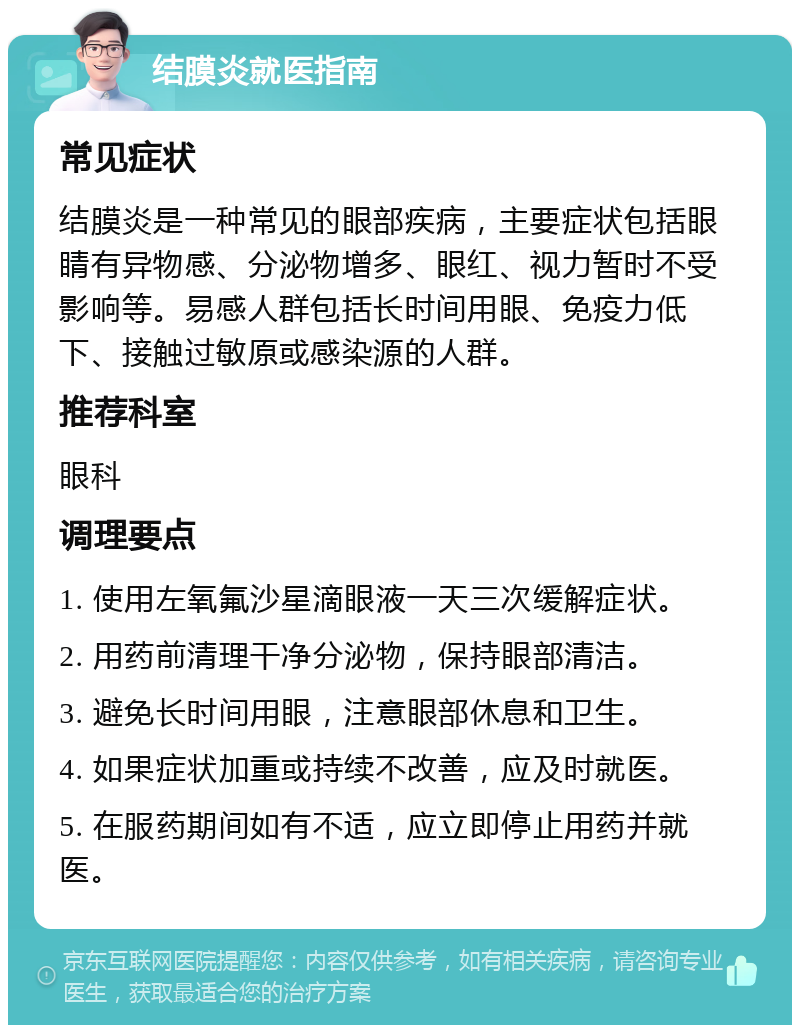 结膜炎就医指南 常见症状 结膜炎是一种常见的眼部疾病，主要症状包括眼睛有异物感、分泌物增多、眼红、视力暂时不受影响等。易感人群包括长时间用眼、免疫力低下、接触过敏原或感染源的人群。 推荐科室 眼科 调理要点 1. 使用左氧氟沙星滴眼液一天三次缓解症状。 2. 用药前清理干净分泌物，保持眼部清洁。 3. 避免长时间用眼，注意眼部休息和卫生。 4. 如果症状加重或持续不改善，应及时就医。 5. 在服药期间如有不适，应立即停止用药并就医。