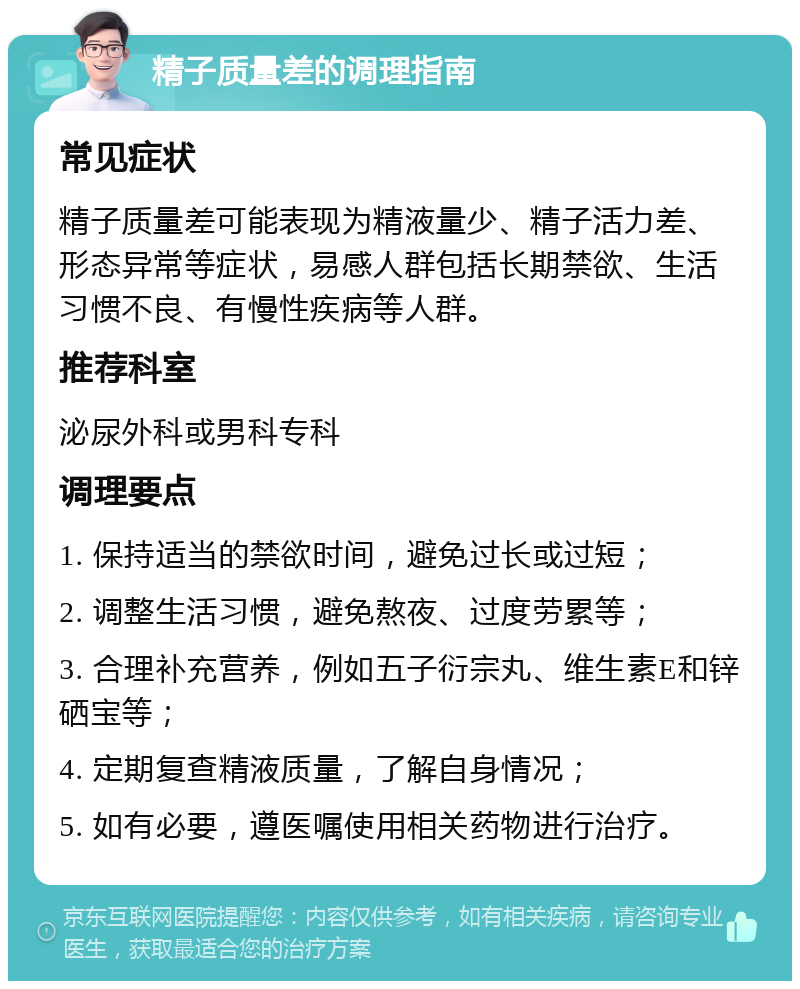 精子质量差的调理指南 常见症状 精子质量差可能表现为精液量少、精子活力差、形态异常等症状，易感人群包括长期禁欲、生活习惯不良、有慢性疾病等人群。 推荐科室 泌尿外科或男科专科 调理要点 1. 保持适当的禁欲时间，避免过长或过短； 2. 调整生活习惯，避免熬夜、过度劳累等； 3. 合理补充营养，例如五子衍宗丸、维生素E和锌硒宝等； 4. 定期复查精液质量，了解自身情况； 5. 如有必要，遵医嘱使用相关药物进行治疗。