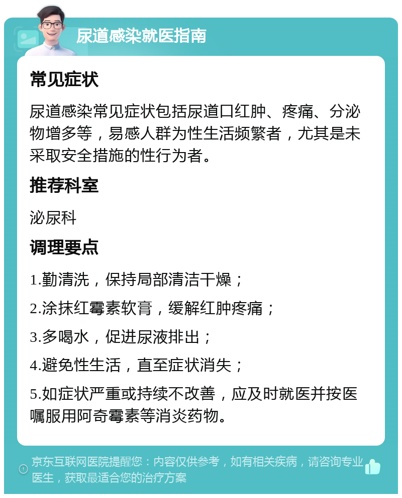 尿道感染就医指南 常见症状 尿道感染常见症状包括尿道口红肿、疼痛、分泌物增多等，易感人群为性生活频繁者，尤其是未采取安全措施的性行为者。 推荐科室 泌尿科 调理要点 1.勤清洗，保持局部清洁干燥； 2.涂抹红霉素软膏，缓解红肿疼痛； 3.多喝水，促进尿液排出； 4.避免性生活，直至症状消失； 5.如症状严重或持续不改善，应及时就医并按医嘱服用阿奇霉素等消炎药物。