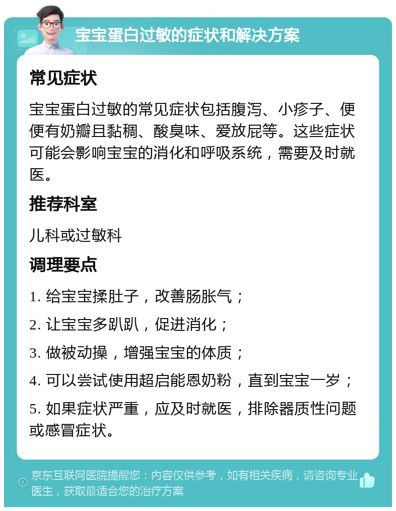 宝宝蛋白过敏的症状和解决方案 常见症状 宝宝蛋白过敏的常见症状包括腹泻、小疹子、便便有奶瓣且黏稠、酸臭味、爱放屁等。这些症状可能会影响宝宝的消化和呼吸系统，需要及时就医。 推荐科室 儿科或过敏科 调理要点 1. 给宝宝揉肚子，改善肠胀气； 2. 让宝宝多趴趴，促进消化； 3. 做被动操，增强宝宝的体质； 4. 可以尝试使用超启能恩奶粉，直到宝宝一岁； 5. 如果症状严重，应及时就医，排除器质性问题或感冒症状。