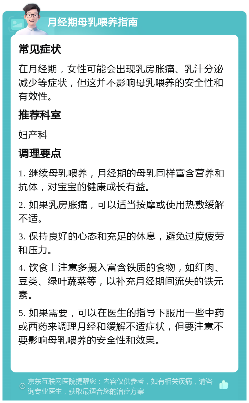 月经期母乳喂养指南 常见症状 在月经期，女性可能会出现乳房胀痛、乳汁分泌减少等症状，但这并不影响母乳喂养的安全性和有效性。 推荐科室 妇产科 调理要点 1. 继续母乳喂养，月经期的母乳同样富含营养和抗体，对宝宝的健康成长有益。 2. 如果乳房胀痛，可以适当按摩或使用热敷缓解不适。 3. 保持良好的心态和充足的休息，避免过度疲劳和压力。 4. 饮食上注意多摄入富含铁质的食物，如红肉、豆类、绿叶蔬菜等，以补充月经期间流失的铁元素。 5. 如果需要，可以在医生的指导下服用一些中药或西药来调理月经和缓解不适症状，但要注意不要影响母乳喂养的安全性和效果。