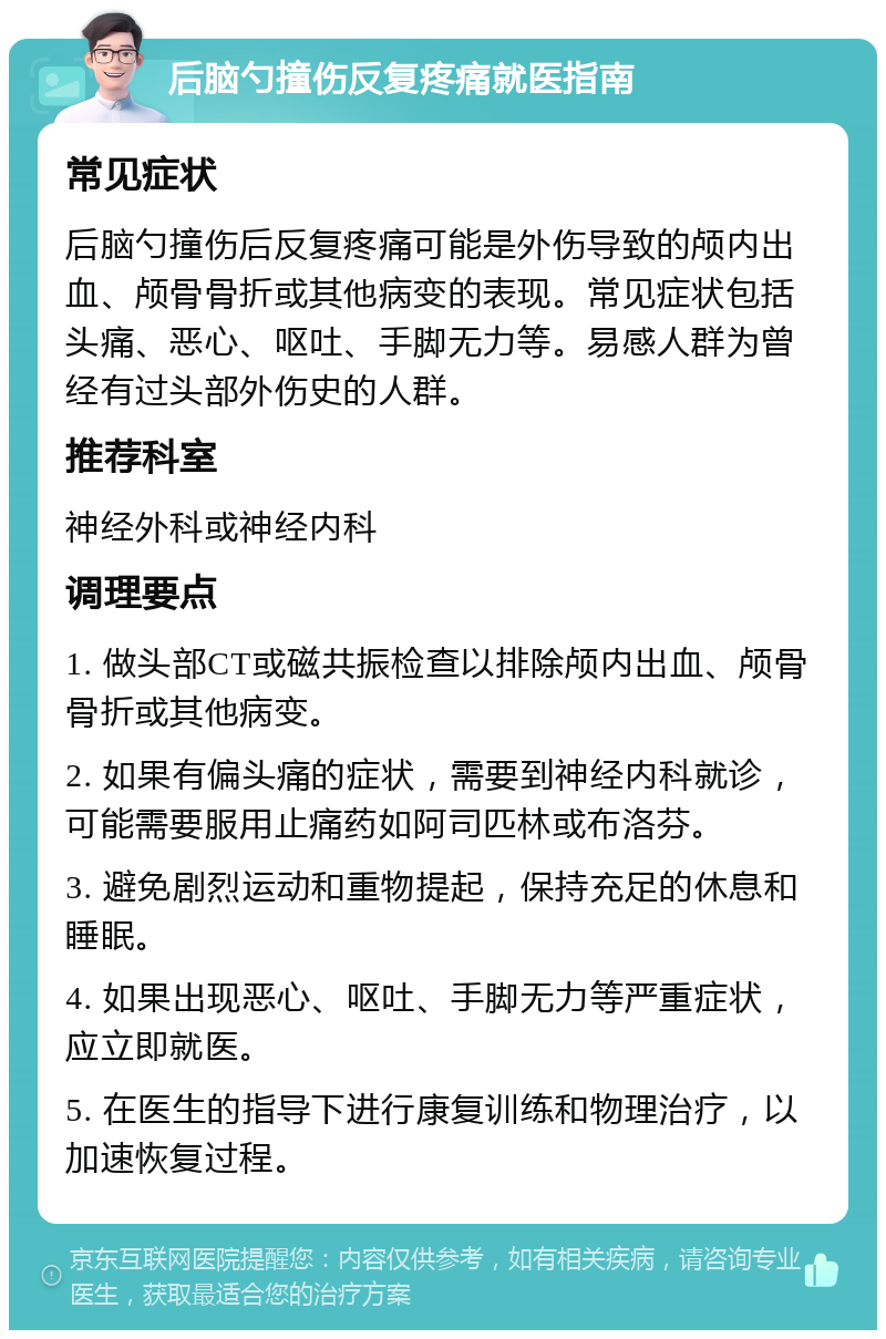 后脑勺撞伤反复疼痛就医指南 常见症状 后脑勺撞伤后反复疼痛可能是外伤导致的颅内出血、颅骨骨折或其他病变的表现。常见症状包括头痛、恶心、呕吐、手脚无力等。易感人群为曾经有过头部外伤史的人群。 推荐科室 神经外科或神经内科 调理要点 1. 做头部CT或磁共振检查以排除颅内出血、颅骨骨折或其他病变。 2. 如果有偏头痛的症状，需要到神经内科就诊，可能需要服用止痛药如阿司匹林或布洛芬。 3. 避免剧烈运动和重物提起，保持充足的休息和睡眠。 4. 如果出现恶心、呕吐、手脚无力等严重症状，应立即就医。 5. 在医生的指导下进行康复训练和物理治疗，以加速恢复过程。