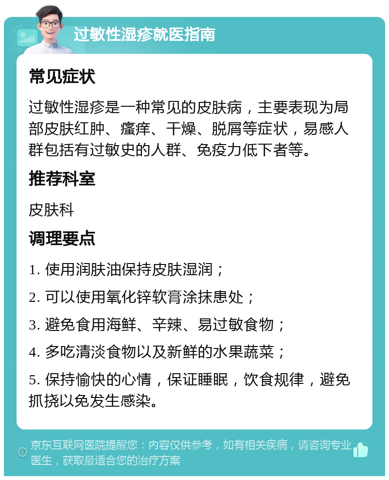 过敏性湿疹就医指南 常见症状 过敏性湿疹是一种常见的皮肤病，主要表现为局部皮肤红肿、瘙痒、干燥、脱屑等症状，易感人群包括有过敏史的人群、免疫力低下者等。 推荐科室 皮肤科 调理要点 1. 使用润肤油保持皮肤湿润； 2. 可以使用氧化锌软膏涂抹患处； 3. 避免食用海鲜、辛辣、易过敏食物； 4. 多吃清淡食物以及新鲜的水果蔬菜； 5. 保持愉快的心情，保证睡眠，饮食规律，避免抓挠以免发生感染。