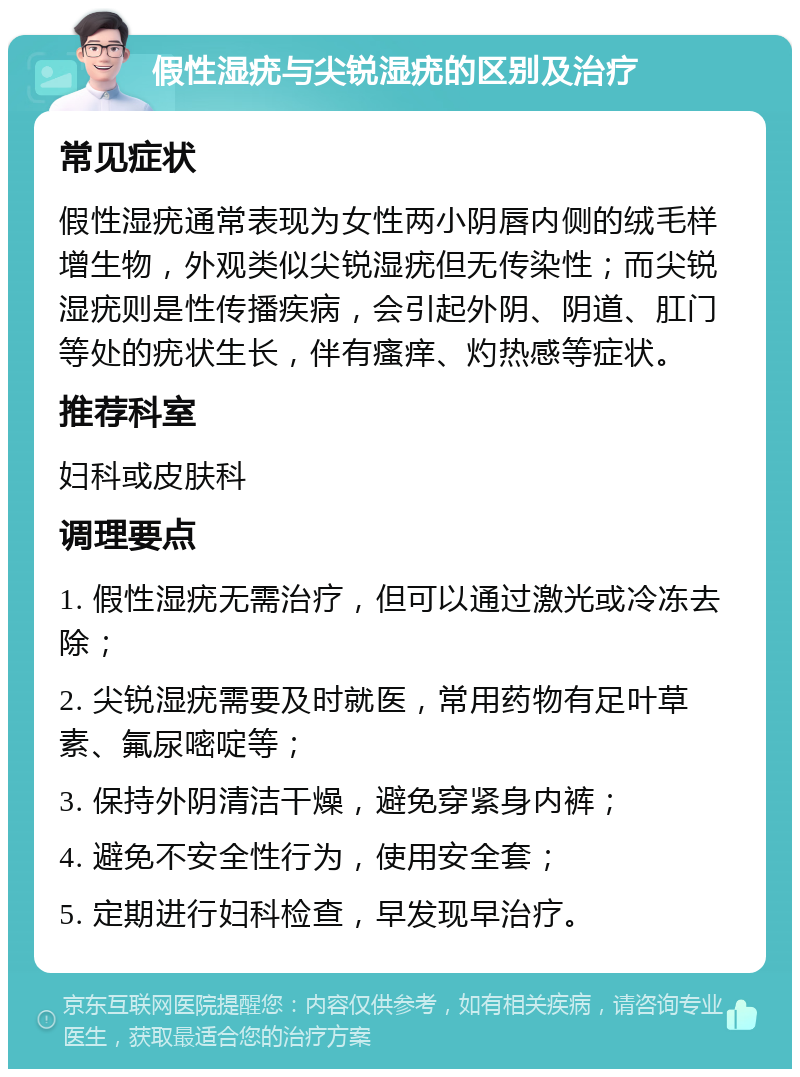 假性湿疣与尖锐湿疣的区别及治疗 常见症状 假性湿疣通常表现为女性两小阴唇内侧的绒毛样增生物，外观类似尖锐湿疣但无传染性；而尖锐湿疣则是性传播疾病，会引起外阴、阴道、肛门等处的疣状生长，伴有瘙痒、灼热感等症状。 推荐科室 妇科或皮肤科 调理要点 1. 假性湿疣无需治疗，但可以通过激光或冷冻去除； 2. 尖锐湿疣需要及时就医，常用药物有足叶草素、氟尿嘧啶等； 3. 保持外阴清洁干燥，避免穿紧身内裤； 4. 避免不安全性行为，使用安全套； 5. 定期进行妇科检查，早发现早治疗。