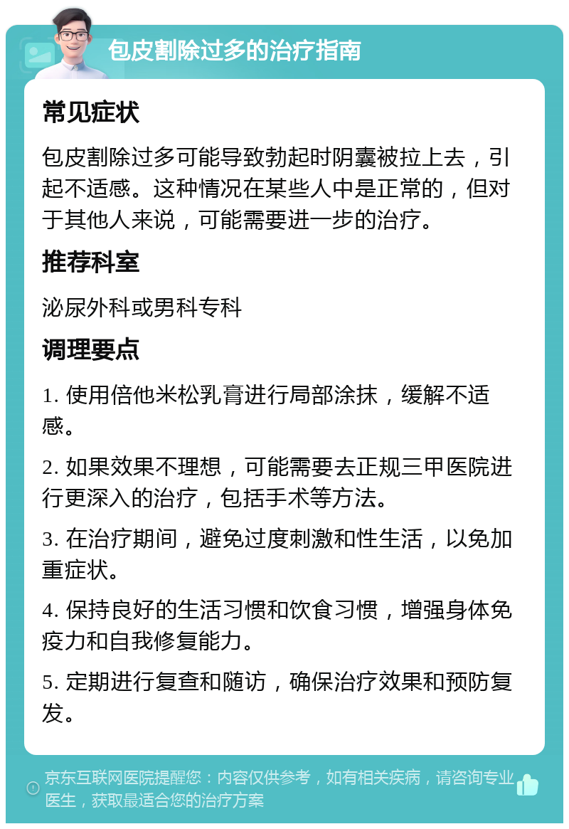 包皮割除过多的治疗指南 常见症状 包皮割除过多可能导致勃起时阴囊被拉上去，引起不适感。这种情况在某些人中是正常的，但对于其他人来说，可能需要进一步的治疗。 推荐科室 泌尿外科或男科专科 调理要点 1. 使用倍他米松乳膏进行局部涂抹，缓解不适感。 2. 如果效果不理想，可能需要去正规三甲医院进行更深入的治疗，包括手术等方法。 3. 在治疗期间，避免过度刺激和性生活，以免加重症状。 4. 保持良好的生活习惯和饮食习惯，增强身体免疫力和自我修复能力。 5. 定期进行复查和随访，确保治疗效果和预防复发。