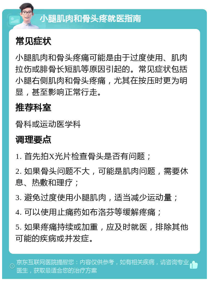 小腿肌肉和骨头疼就医指南 常见症状 小腿肌肉和骨头疼痛可能是由于过度使用、肌肉拉伤或腓骨长短肌等原因引起的。常见症状包括小腿右侧肌肉和骨头疼痛，尤其在按压时更为明显，甚至影响正常行走。 推荐科室 骨科或运动医学科 调理要点 1. 首先拍X光片检查骨头是否有问题； 2. 如果骨头问题不大，可能是肌肉问题，需要休息、热敷和理疗； 3. 避免过度使用小腿肌肉，适当减少运动量； 4. 可以使用止痛药如布洛芬等缓解疼痛； 5. 如果疼痛持续或加重，应及时就医，排除其他可能的疾病或并发症。