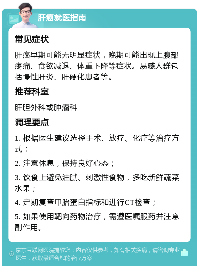 肝癌就医指南 常见症状 肝癌早期可能无明显症状，晚期可能出现上腹部疼痛、食欲减退、体重下降等症状。易感人群包括慢性肝炎、肝硬化患者等。 推荐科室 肝胆外科或肿瘤科 调理要点 1. 根据医生建议选择手术、放疗、化疗等治疗方式； 2. 注意休息，保持良好心态； 3. 饮食上避免油腻、刺激性食物，多吃新鲜蔬菜水果； 4. 定期复查甲胎蛋白指标和进行CT检查； 5. 如果使用靶向药物治疗，需遵医嘱服药并注意副作用。