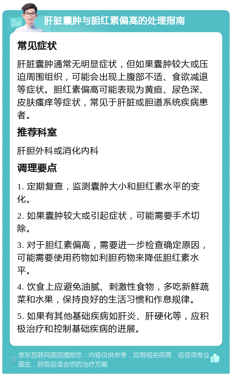 肝脏囊肿与胆红素偏高的处理指南 常见症状 肝脏囊肿通常无明显症状，但如果囊肿较大或压迫周围组织，可能会出现上腹部不适、食欲减退等症状。胆红素偏高可能表现为黄疸、尿色深、皮肤瘙痒等症状，常见于肝脏或胆道系统疾病患者。 推荐科室 肝胆外科或消化内科 调理要点 1. 定期复查，监测囊肿大小和胆红素水平的变化。 2. 如果囊肿较大或引起症状，可能需要手术切除。 3. 对于胆红素偏高，需要进一步检查确定原因，可能需要使用药物如利胆药物来降低胆红素水平。 4. 饮食上应避免油腻、刺激性食物，多吃新鲜蔬菜和水果，保持良好的生活习惯和作息规律。 5. 如果有其他基础疾病如肝炎、肝硬化等，应积极治疗和控制基础疾病的进展。