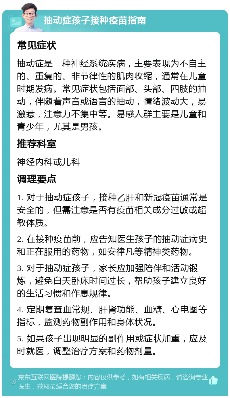 抽动症孩子接种疫苗指南 常见症状 抽动症是一种神经系统疾病，主要表现为不自主的、重复的、非节律性的肌肉收缩，通常在儿童时期发病。常见症状包括面部、头部、四肢的抽动，伴随着声音或语言的抽动，情绪波动大，易激惹，注意力不集中等。易感人群主要是儿童和青少年，尤其是男孩。 推荐科室 神经内科或儿科 调理要点 1. 对于抽动症孩子，接种乙肝和新冠疫苗通常是安全的，但需注意是否有疫苗相关成分过敏或超敏体质。 2. 在接种疫苗前，应告知医生孩子的抽动症病史和正在服用的药物，如安律凡等精神类药物。 3. 对于抽动症孩子，家长应加强陪伴和活动锻炼，避免白天卧床时间过长，帮助孩子建立良好的生活习惯和作息规律。 4. 定期复查血常规、肝肾功能、血糖、心电图等指标，监测药物副作用和身体状况。 5. 如果孩子出现明显的副作用或症状加重，应及时就医，调整治疗方案和药物剂量。