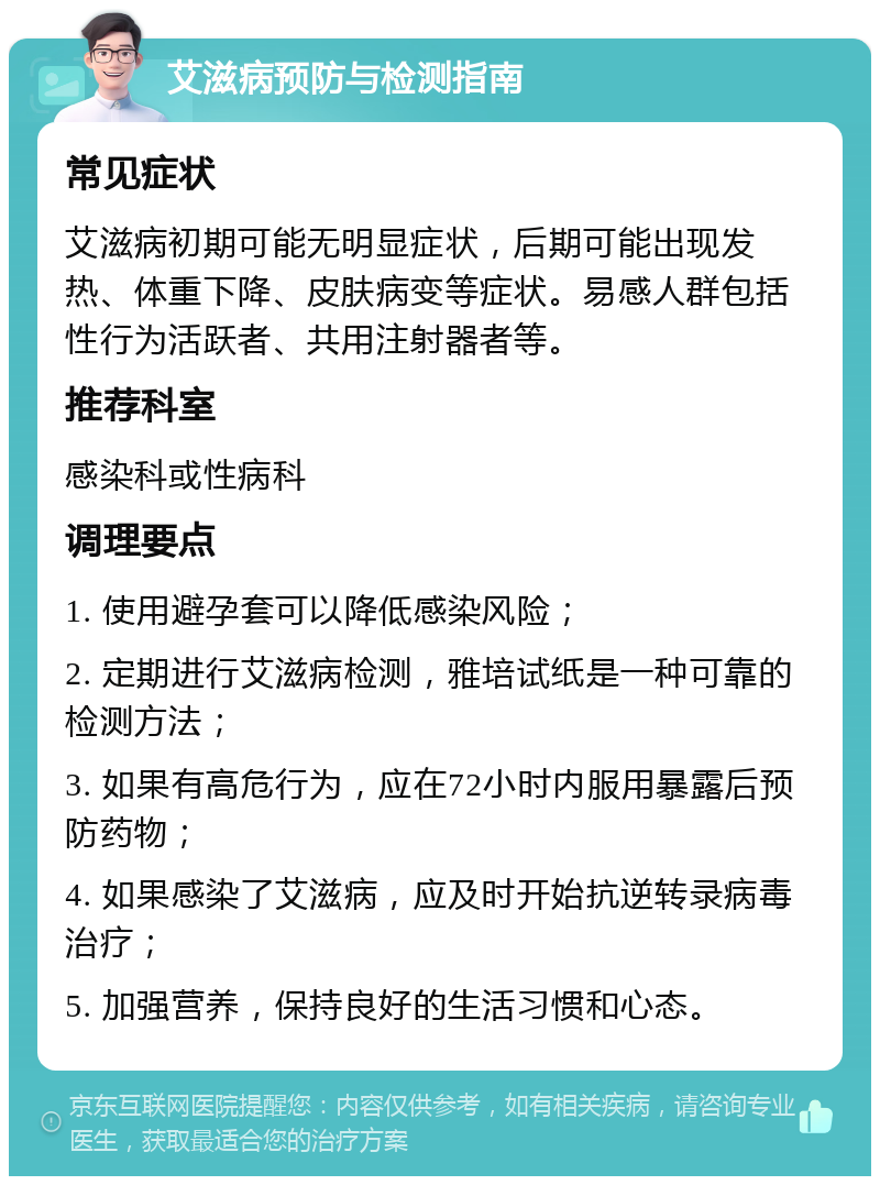 艾滋病预防与检测指南 常见症状 艾滋病初期可能无明显症状，后期可能出现发热、体重下降、皮肤病变等症状。易感人群包括性行为活跃者、共用注射器者等。 推荐科室 感染科或性病科 调理要点 1. 使用避孕套可以降低感染风险； 2. 定期进行艾滋病检测，雅培试纸是一种可靠的检测方法； 3. 如果有高危行为，应在72小时内服用暴露后预防药物； 4. 如果感染了艾滋病，应及时开始抗逆转录病毒治疗； 5. 加强营养，保持良好的生活习惯和心态。