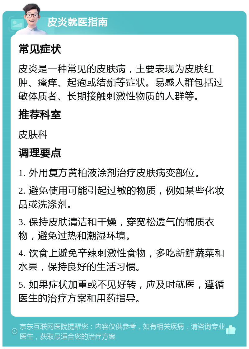 皮炎就医指南 常见症状 皮炎是一种常见的皮肤病，主要表现为皮肤红肿、瘙痒、起疱或结痂等症状。易感人群包括过敏体质者、长期接触刺激性物质的人群等。 推荐科室 皮肤科 调理要点 1. 外用复方黄柏液涂剂治疗皮肤病变部位。 2. 避免使用可能引起过敏的物质，例如某些化妆品或洗涤剂。 3. 保持皮肤清洁和干燥，穿宽松透气的棉质衣物，避免过热和潮湿环境。 4. 饮食上避免辛辣刺激性食物，多吃新鲜蔬菜和水果，保持良好的生活习惯。 5. 如果症状加重或不见好转，应及时就医，遵循医生的治疗方案和用药指导。