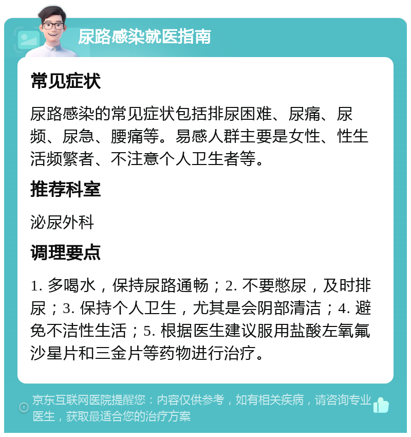 尿路感染就医指南 常见症状 尿路感染的常见症状包括排尿困难、尿痛、尿频、尿急、腰痛等。易感人群主要是女性、性生活频繁者、不注意个人卫生者等。 推荐科室 泌尿外科 调理要点 1. 多喝水，保持尿路通畅；2. 不要憋尿，及时排尿；3. 保持个人卫生，尤其是会阴部清洁；4. 避免不洁性生活；5. 根据医生建议服用盐酸左氧氟沙星片和三金片等药物进行治疗。