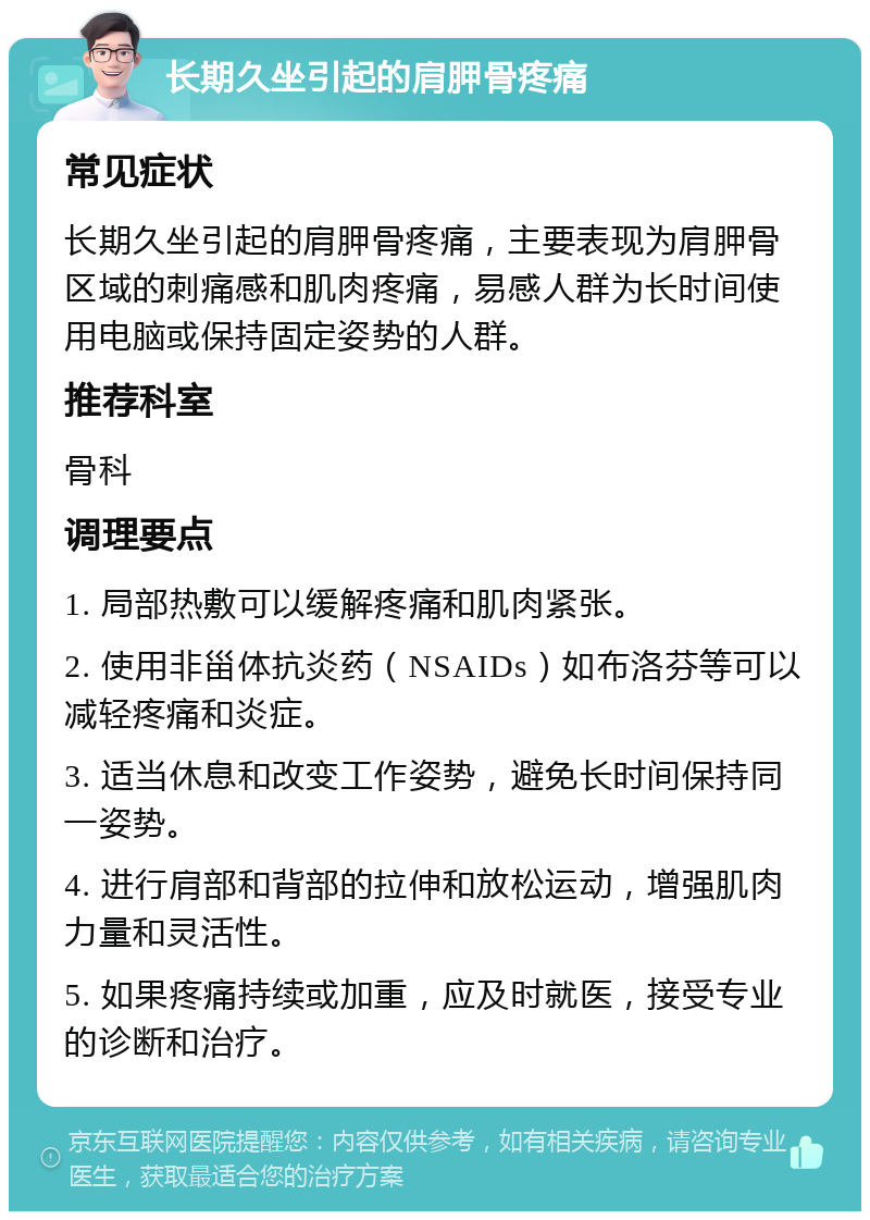 长期久坐引起的肩胛骨疼痛 常见症状 长期久坐引起的肩胛骨疼痛，主要表现为肩胛骨区域的刺痛感和肌肉疼痛，易感人群为长时间使用电脑或保持固定姿势的人群。 推荐科室 骨科 调理要点 1. 局部热敷可以缓解疼痛和肌肉紧张。 2. 使用非甾体抗炎药（NSAIDs）如布洛芬等可以减轻疼痛和炎症。 3. 适当休息和改变工作姿势，避免长时间保持同一姿势。 4. 进行肩部和背部的拉伸和放松运动，增强肌肉力量和灵活性。 5. 如果疼痛持续或加重，应及时就医，接受专业的诊断和治疗。