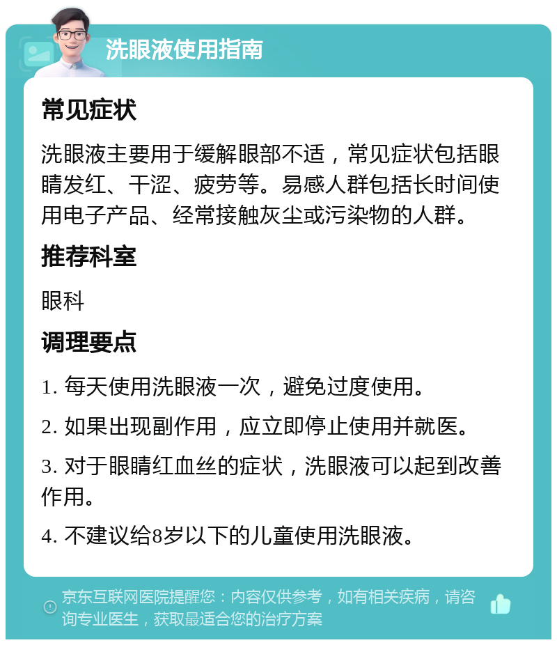 洗眼液使用指南 常见症状 洗眼液主要用于缓解眼部不适，常见症状包括眼睛发红、干涩、疲劳等。易感人群包括长时间使用电子产品、经常接触灰尘或污染物的人群。 推荐科室 眼科 调理要点 1. 每天使用洗眼液一次，避免过度使用。 2. 如果出现副作用，应立即停止使用并就医。 3. 对于眼睛红血丝的症状，洗眼液可以起到改善作用。 4. 不建议给8岁以下的儿童使用洗眼液。