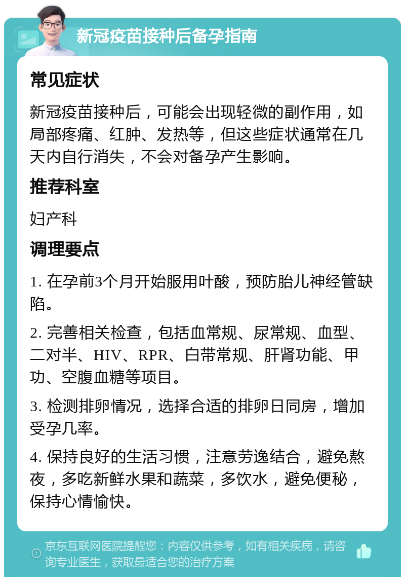 新冠疫苗接种后备孕指南 常见症状 新冠疫苗接种后，可能会出现轻微的副作用，如局部疼痛、红肿、发热等，但这些症状通常在几天内自行消失，不会对备孕产生影响。 推荐科室 妇产科 调理要点 1. 在孕前3个月开始服用叶酸，预防胎儿神经管缺陷。 2. 完善相关检查，包括血常规、尿常规、血型、二对半、HIV、RPR、白带常规、肝肾功能、甲功、空腹血糖等项目。 3. 检测排卵情况，选择合适的排卵日同房，增加受孕几率。 4. 保持良好的生活习惯，注意劳逸结合，避免熬夜，多吃新鲜水果和蔬菜，多饮水，避免便秘，保持心情愉快。