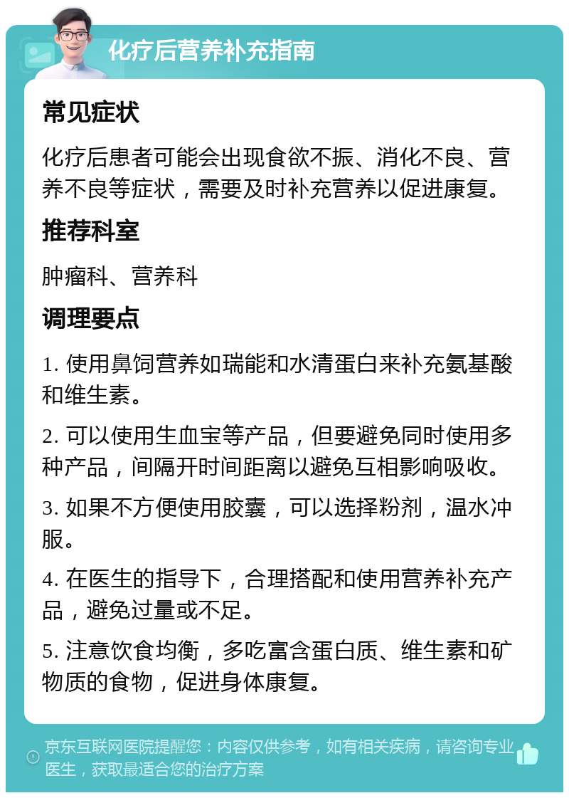 化疗后营养补充指南 常见症状 化疗后患者可能会出现食欲不振、消化不良、营养不良等症状，需要及时补充营养以促进康复。 推荐科室 肿瘤科、营养科 调理要点 1. 使用鼻饲营养如瑞能和水清蛋白来补充氨基酸和维生素。 2. 可以使用生血宝等产品，但要避免同时使用多种产品，间隔开时间距离以避免互相影响吸收。 3. 如果不方便使用胶囊，可以选择粉剂，温水冲服。 4. 在医生的指导下，合理搭配和使用营养补充产品，避免过量或不足。 5. 注意饮食均衡，多吃富含蛋白质、维生素和矿物质的食物，促进身体康复。