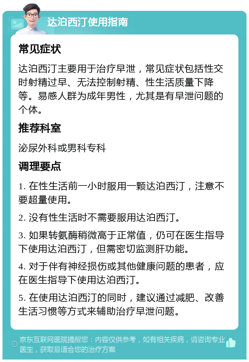 达泊西汀使用指南 常见症状 达泊西汀主要用于治疗早泄，常见症状包括性交时射精过早、无法控制射精、性生活质量下降等。易感人群为成年男性，尤其是有早泄问题的个体。 推荐科室 泌尿外科或男科专科 调理要点 1. 在性生活前一小时服用一颗达泊西汀，注意不要超量使用。 2. 没有性生活时不需要服用达泊西汀。 3. 如果转氨酶稍微高于正常值，仍可在医生指导下使用达泊西汀，但需密切监测肝功能。 4. 对于伴有神经损伤或其他健康问题的患者，应在医生指导下使用达泊西汀。 5. 在使用达泊西汀的同时，建议通过减肥、改善生活习惯等方式来辅助治疗早泄问题。