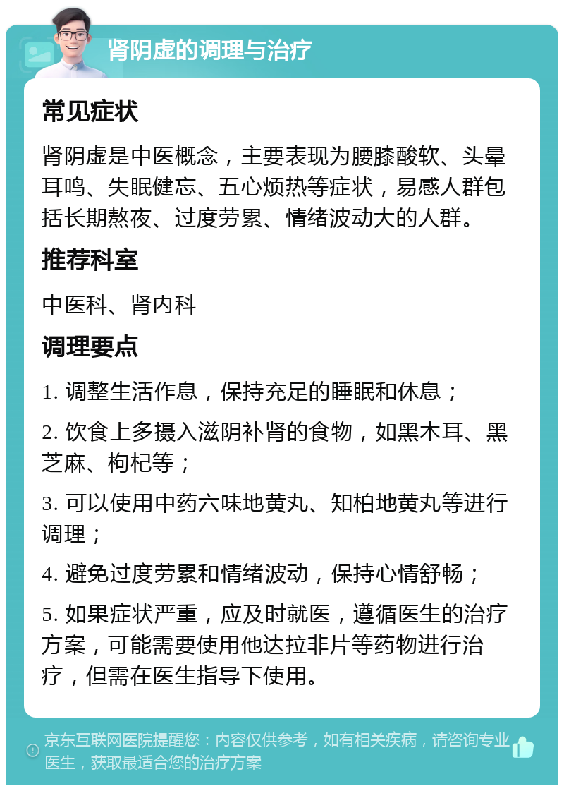 肾阴虚的调理与治疗 常见症状 肾阴虚是中医概念，主要表现为腰膝酸软、头晕耳鸣、失眠健忘、五心烦热等症状，易感人群包括长期熬夜、过度劳累、情绪波动大的人群。 推荐科室 中医科、肾内科 调理要点 1. 调整生活作息，保持充足的睡眠和休息； 2. 饮食上多摄入滋阴补肾的食物，如黑木耳、黑芝麻、枸杞等； 3. 可以使用中药六味地黄丸、知柏地黄丸等进行调理； 4. 避免过度劳累和情绪波动，保持心情舒畅； 5. 如果症状严重，应及时就医，遵循医生的治疗方案，可能需要使用他达拉非片等药物进行治疗，但需在医生指导下使用。