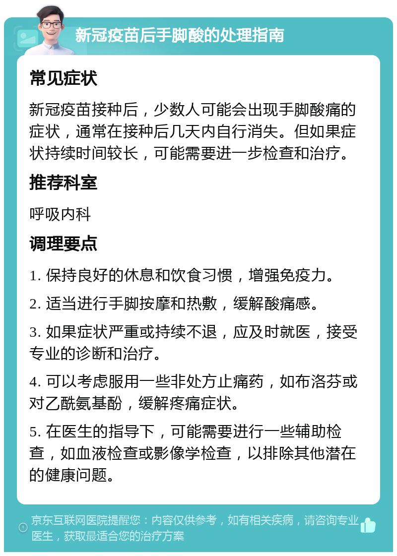 新冠疫苗后手脚酸的处理指南 常见症状 新冠疫苗接种后，少数人可能会出现手脚酸痛的症状，通常在接种后几天内自行消失。但如果症状持续时间较长，可能需要进一步检查和治疗。 推荐科室 呼吸内科 调理要点 1. 保持良好的休息和饮食习惯，增强免疫力。 2. 适当进行手脚按摩和热敷，缓解酸痛感。 3. 如果症状严重或持续不退，应及时就医，接受专业的诊断和治疗。 4. 可以考虑服用一些非处方止痛药，如布洛芬或对乙酰氨基酚，缓解疼痛症状。 5. 在医生的指导下，可能需要进行一些辅助检查，如血液检查或影像学检查，以排除其他潜在的健康问题。