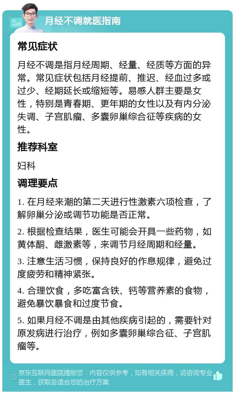 月经不调就医指南 常见症状 月经不调是指月经周期、经量、经质等方面的异常。常见症状包括月经提前、推迟、经血过多或过少、经期延长或缩短等。易感人群主要是女性，特别是青春期、更年期的女性以及有内分泌失调、子宫肌瘤、多囊卵巢综合征等疾病的女性。 推荐科室 妇科 调理要点 1. 在月经来潮的第二天进行性激素六项检查，了解卵巢分泌或调节功能是否正常。 2. 根据检查结果，医生可能会开具一些药物，如黄体酮、雌激素等，来调节月经周期和经量。 3. 注意生活习惯，保持良好的作息规律，避免过度疲劳和精神紧张。 4. 合理饮食，多吃富含铁、钙等营养素的食物，避免暴饮暴食和过度节食。 5. 如果月经不调是由其他疾病引起的，需要针对原发病进行治疗，例如多囊卵巢综合征、子宫肌瘤等。