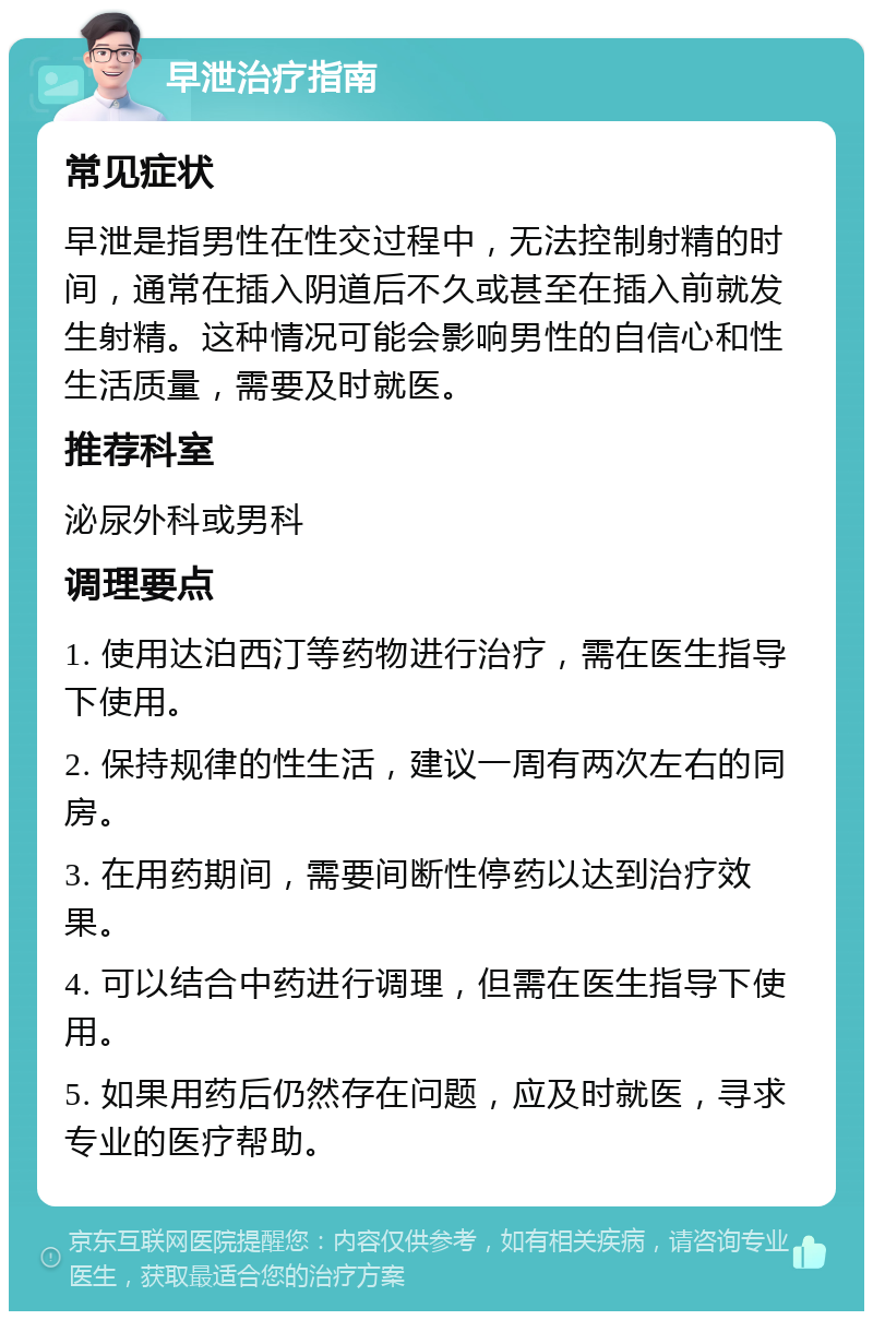 早泄治疗指南 常见症状 早泄是指男性在性交过程中，无法控制射精的时间，通常在插入阴道后不久或甚至在插入前就发生射精。这种情况可能会影响男性的自信心和性生活质量，需要及时就医。 推荐科室 泌尿外科或男科 调理要点 1. 使用达泊西汀等药物进行治疗，需在医生指导下使用。 2. 保持规律的性生活，建议一周有两次左右的同房。 3. 在用药期间，需要间断性停药以达到治疗效果。 4. 可以结合中药进行调理，但需在医生指导下使用。 5. 如果用药后仍然存在问题，应及时就医，寻求专业的医疗帮助。