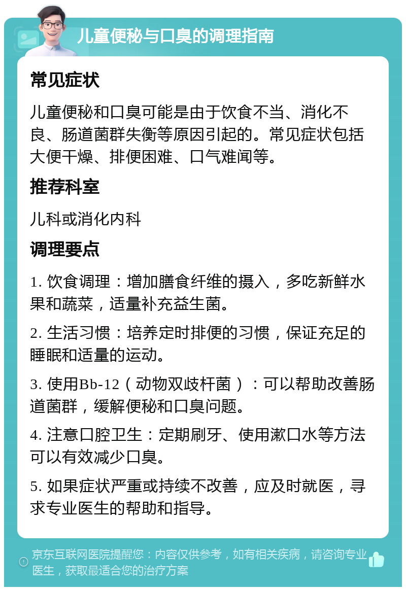 儿童便秘与口臭的调理指南 常见症状 儿童便秘和口臭可能是由于饮食不当、消化不良、肠道菌群失衡等原因引起的。常见症状包括大便干燥、排便困难、口气难闻等。 推荐科室 儿科或消化内科 调理要点 1. 饮食调理：增加膳食纤维的摄入，多吃新鲜水果和蔬菜，适量补充益生菌。 2. 生活习惯：培养定时排便的习惯，保证充足的睡眠和适量的运动。 3. 使用Bb-12（动物双歧杆菌）：可以帮助改善肠道菌群，缓解便秘和口臭问题。 4. 注意口腔卫生：定期刷牙、使用漱口水等方法可以有效减少口臭。 5. 如果症状严重或持续不改善，应及时就医，寻求专业医生的帮助和指导。