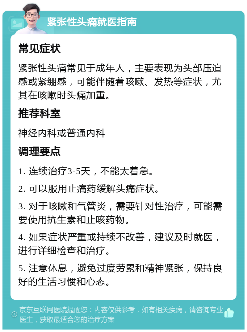 紧张性头痛就医指南 常见症状 紧张性头痛常见于成年人，主要表现为头部压迫感或紧绷感，可能伴随着咳嗽、发热等症状，尤其在咳嗽时头痛加重。 推荐科室 神经内科或普通内科 调理要点 1. 连续治疗3-5天，不能太着急。 2. 可以服用止痛药缓解头痛症状。 3. 对于咳嗽和气管炎，需要针对性治疗，可能需要使用抗生素和止咳药物。 4. 如果症状严重或持续不改善，建议及时就医，进行详细检查和治疗。 5. 注意休息，避免过度劳累和精神紧张，保持良好的生活习惯和心态。